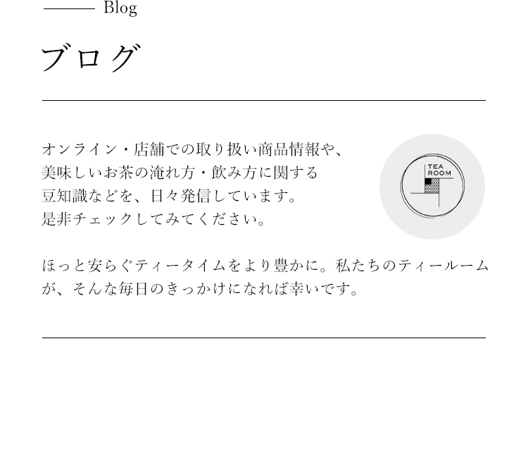 Blogブログ オンライン・店舗での取扱商品情報や、美味しいお茶の淹れ方・飲み方に関する
                                                                            豆知識などを、日々発信しています。是非チェックしてみてください。
                                                                            ほっと安らぐティータイムをより豊かに。私たちのティールームが、そんな毎日のきっかけになれば幸いです。