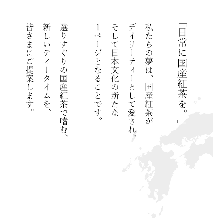 「日常に国産紅茶を。」人々に愛され、身近な存在になりますように。そして日本文化の新たな1ページとなりますように。
                                                   選りすぐりの国産紅茶で嗜む、ほっと安らぐティータイムをご提案します。