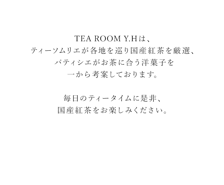 TEA ROOM Y.Hは、ティーソムリエが各地を巡り国産紅茶を厳選、パティシエがお茶に合う洋菓子を一から考案しております。
                                                              毎日のティータイムに是非、国産紅茶をお楽しみください。