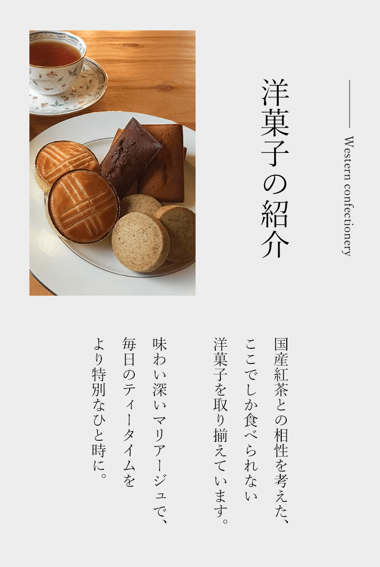 洋菓子の紹介 国産紅茶との相性を考えた、ここでしか食べられない洋菓子を取り揃えています。
     　　　　　　　　　　　　　　　　　　　　　　　　　　　　　　　　　　　　　　　味わい深いマリアージュで、毎日のティータイムを、より特別なひと時に。