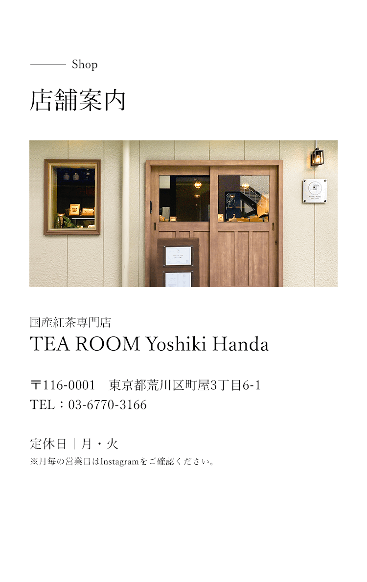 shop 店舗案内 国産紅茶専門店TEA ROOM Yoshiki Handa 〒116-0001 東京都荒川区町屋3丁目6-1 TEL:03-6770-3166 定休日 月・火 月毎の営業日はInstagramをご確認ください。